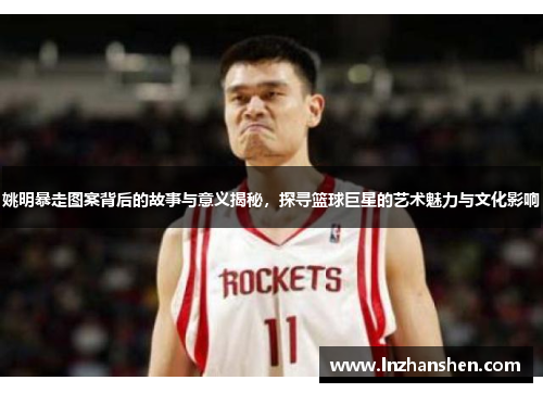 姚明暴走图案背后的故事与意义揭秘，探寻篮球巨星的艺术魅力与文化影响