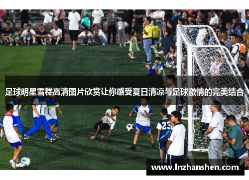 足球明星雪糕高清图片欣赏让你感受夏日清凉与足球激情的完美结合