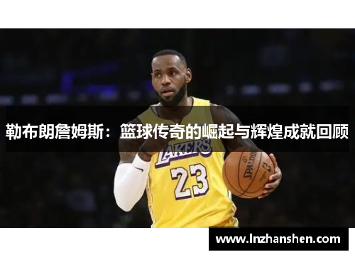 勒布朗詹姆斯：篮球传奇的崛起与辉煌成就回顾