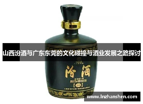 山西汾酒与广东东莞的文化碰撞与酒业发展之路探讨