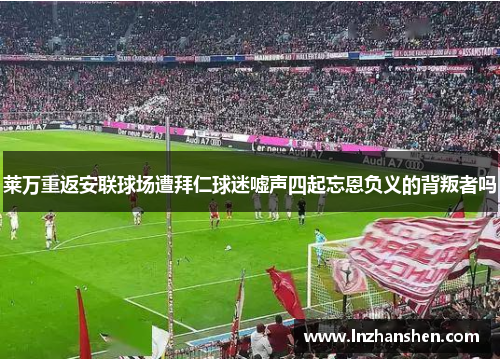 莱万重返安联球场遭拜仁球迷嘘声四起忘恩负义的背叛者吗