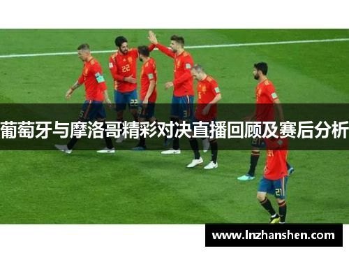 葡萄牙与摩洛哥精彩对决直播回顾及赛后分析